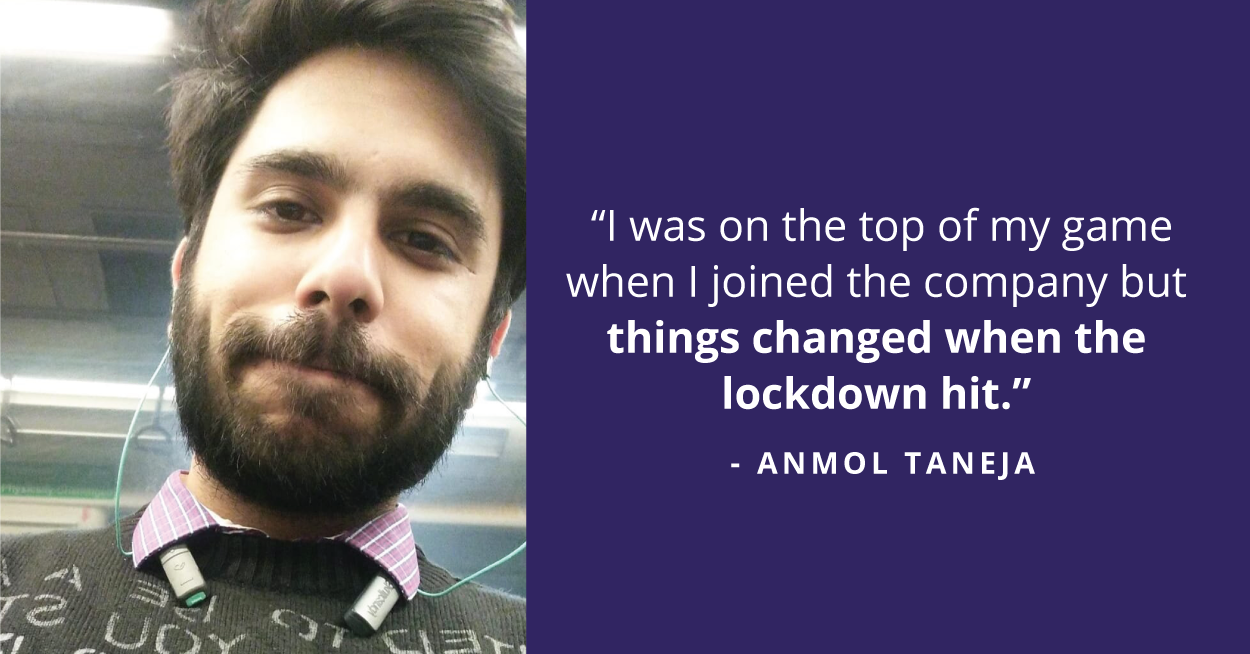 He loved his workplace and the work environment. Anmol felt like he was learning a lot while working there. But things changed when the lockdown hit. The challenges of working from home set in and it impacted Anmol’s mental health. 