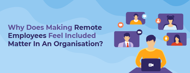 Why Does Making Remote Employees Feel Included Matter In An Organisation?